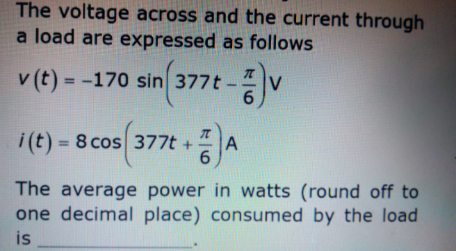 The voltage across and the current through
a load are expressed as follows
v (t) = -170 sin 377t
%3D
i(t) = 8 cos 377t +
6.
%3D
The average power in watts (round off to
one decimal place) consumed by the load
is
