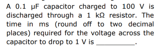 A 0.1 µF capacitor charged to 100 V is
discharged through a 1 k resistor. The
time in ms (round off to two decimal
places) required for the voltage across the
capacitor to drop to 1 V is
