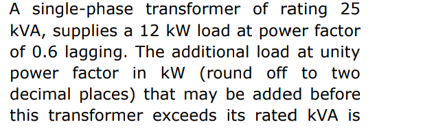 A single-phase transformer of rating 25
kVA, supplies a 12 kW load at power factor
of 0.6 lagging. The additional load at unity
power factor in kW (round off to two
decimal places) that may be added before
this transformer exceeds its rated kVA is
