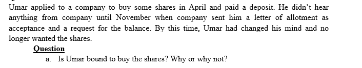 Umar applied to a company to buy some shares in April and paid a deposit. He didn't hear
anything from company until November when company sent him a letter of allotment as
acceptance and a request for the balance. By this time, Umar had changed his mind and no
longer wanted the shares.
Question
a. Is Umar bound to buy the shares? Why or why not?
