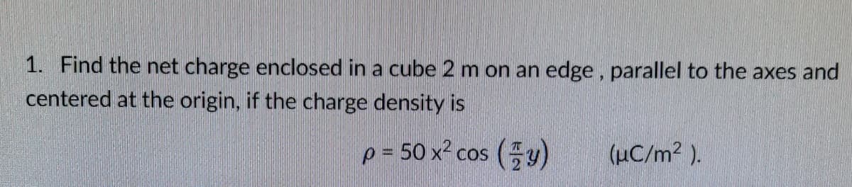 1. Find the net charge enclosed in a cube 2 m on an edge, parallel to the axes and
centered at the origin, if the charge density is
p = 50 x² cos (y)
(µC/m2 ).
