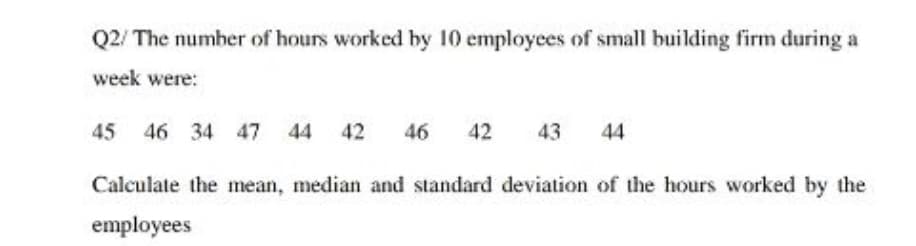 Q2/ The number of hours worked by 10 employees of small building firm during a
week were:
45 46 34 47 44 42
46
42
43
44
Calculate the mean, median and standard deviation of the hours worked by the
employees
