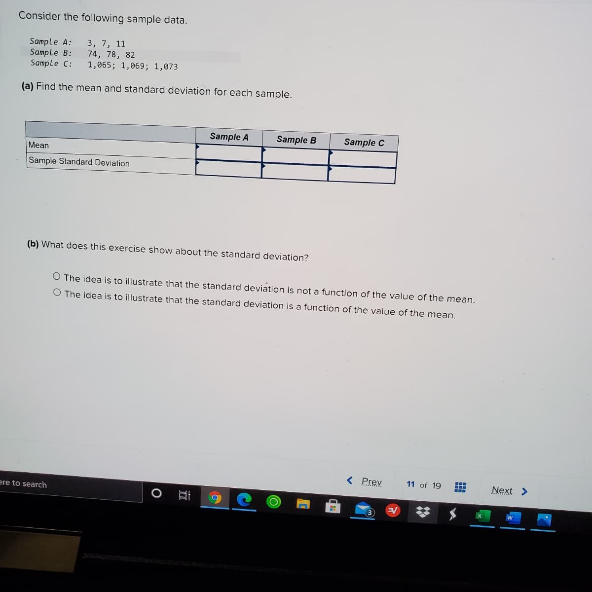 Consider the following sample data.
Sample A:
Sample B:
Sample C:
3, 7, 11
74, 78, 82
1,065; 1,069; 1,073
(a) Find the mean and standard deviation for each sample.
Sample A
Sample B
Sample C
Mean
Sample Standard Deviation
(b) What does this exercise show about the standard deviation?
O The idea is to illustrate that the standard deviation is not a function of the value of the mean.
O The idea is to illustrate that the standard deviation is a function of the value of the mean,
< Prev
11 of 19
Next >
ere to search
O Ai
