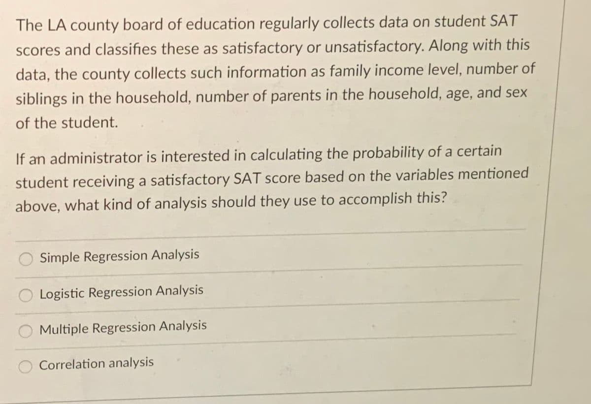 The LA county board of education regularly collects data on student SAT
Scores and classifies these as satisfactory or unsatisfactory. Along with this
data, the county collects such information as family income level, number of
siblings in the household, number of parents in the household, age, and sex
of the student.
If an administrator is interested in calculating the probability of a certain
student receiving a satisfactory SAT score based on the variables mentioned
above, what kind of analysis should they use to accomplish this?
Simple Regression Analysis
Logistic Regression Analysis
Multiple Regression Analysis
Correlation analysis
