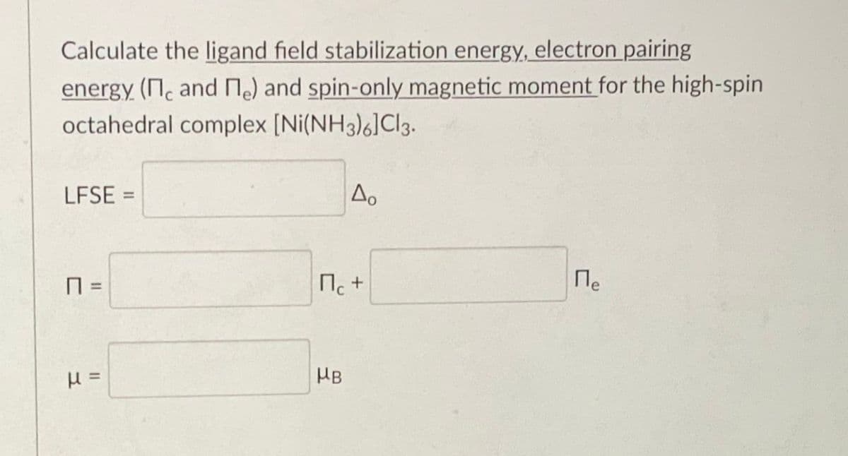 Calculate the ligand field stabilization energy, electron pairing
energy (N. and Me) and spin-only magnetic moment for the high-spin
octahedral complex [Ni(NH3)6]Cl3.
LFSE =
%3D
П. +
Ne
%3D
HB
