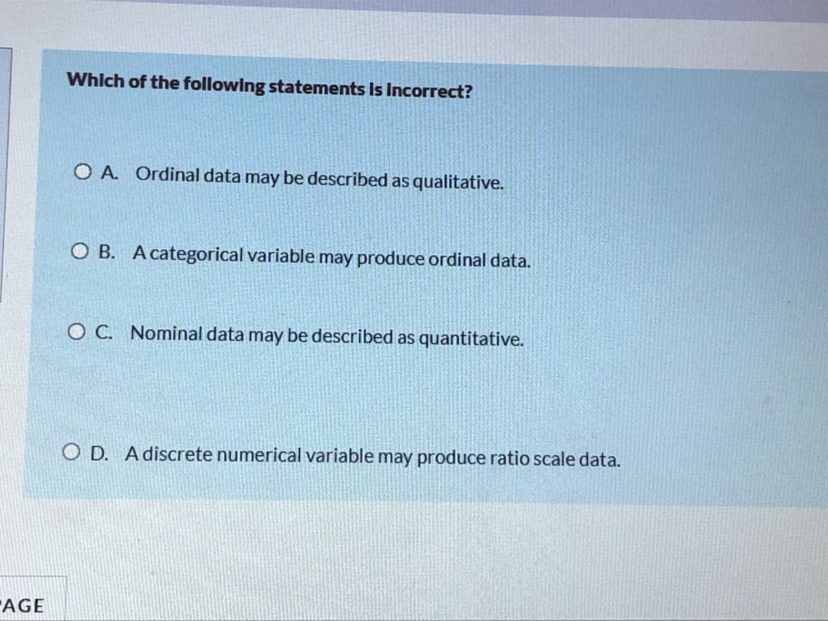 Which of the following statements is Incorrect?
O A. Ordinal data may be described as qualitative.
O B. A categorical variable may produce ordinal data.
O C. Nominal data may be described as quantitative.
O D. A discrete numerical variable may produce ratio scale data.
AGE
