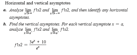 Horizontal and vertical asymptotes
a. Analyze lim flx2 and lim f1x2, and then identify any horizontal
xS-0
asymptotes.
b. Find the vertical asymptotes. For each vertical asymptote x = a,
analyze lim f1x2 and lim flx2.
xSa"
3e + 10
f1x2 =
