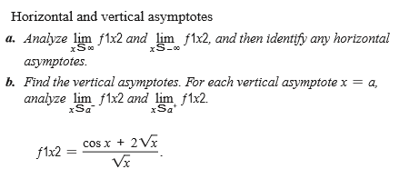 Horizontal and vertical asymptotes
a. Analyze lim flx2 and lim f1x2, and then identify any horizontal
xS-0
asymptotes.
b. Find the vertical asymptotes. For each vertical asymptote x = a,
analyze lim f1x2 and lim f1x2.
xSa
xSa*
cos x + 2V
f1x2
