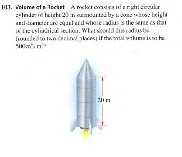 103. Volume of a Rocket A rocket consists of a right circular
cylinder of height 20 m surmounted by a cone whose height
and diameter are equal and whose radius is the same as that
of the cylindrical section. What should this radius be
(rounded to two decimal places) if the total volume is to be
5007/3 m?
20 m
