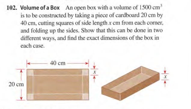 102. Volume of a Box An open box with a volume of 1500 cm3
is to be constructed by taking a piece of cardboard 20 cm by
40 cm, cutting squares of side length x cm from each corner,
and folding up the sides. Show that this can be done in two
different ways, and find the exact dimensions of the box in
each case.
40 cm
20 cm
