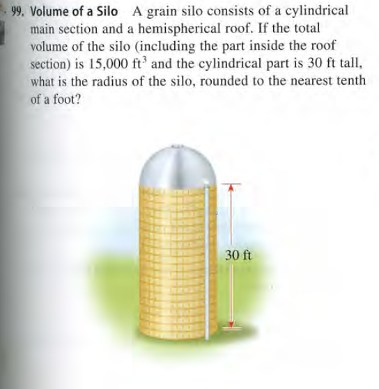 99. Volume of a Silo A grain silo consists of a cylindrical
main section and a hemispherical roof. If the total
volume of the silo (including the part inside the roof
section) is 15,000 ft and the cylindrical part is 30 ft tall,
what is the radius of the silo, rounded to the nearest tenth
of a foot?
30 ft
