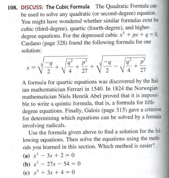 108. DISCUSS: The Cubic Formula The Quadratic Formula can
be used to solve any quadratic (or second-degree) equation.
You might have wondered whether similar formulas exist for
cubic (third-degree), quartic (fourth-degree), and higher-
degree equations. For the depressed cubic x* + px +q = 0.
Cardano (page 328) found the following formula for one
solution:
b.
x =
27
2
V 4
27
A formula for quartic equations was discovered by the Ital-
ian mathematician Ferrari in 1540. In 1824 the Norwegian
mathematician Niels Henrik Abel proved that it is impossi-
ble to write a quintic formula, that is, a formula for fifth-
degree equations. Finally, Galois (page 313) gave a criterion
for determining which equations can be solved by a formula
involving radicals.
Use the formula given above to find a solution for the fol-
lowing equations. Then solve the equations using the meth-
ods you learned in this section. Which method is easier?
(a) x - 3x + 2 = 0
(b) x - 27x - 54 = 0
(c) x +3x + 4 = 0

