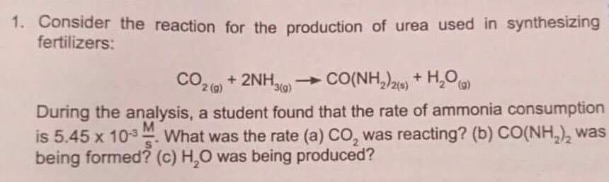 1. Consider the reaction for the production of urea used in synthesizing
fertilizers:
CO2 0 + 2NH - CO(NH,)2) + H,0
2 (g)
3(g)
During the analysis, a student found that the rate of ammonia consumption
is 5.45 x 103 What was the rate (a) CO, was reacting? (b) CO(NH,), was
being formed? (c) H,O was being produced?
M
