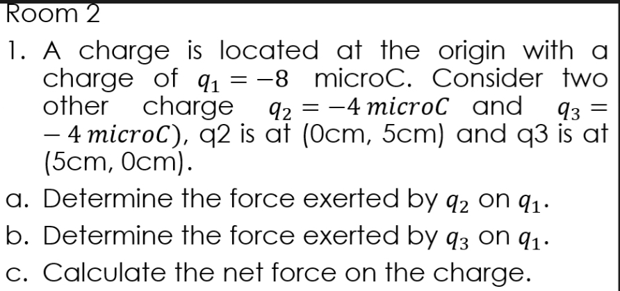 Room 2
1. A charge is located at the origin with a
charge of qı
other charge
4 microC), q2 is at (Ocm, 5cm) and q3 is at
(5cm, Оcт).
a. Determine the force exerted by q2 on q1.
b. Determine the force exerted by q3 on q1.
1 = -8 microC. Consider two
92 — — 4 miсroC and
93
c. Calculate the net force on the charge.
