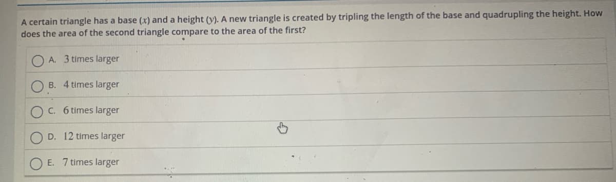 A certain triangle has a base (x) and a height (y). A new triangle is created by tripling the length of the base and quadrupling the height. How
does the area of the second triangle compare to the area of the first?
A. 3 times larger
B. 4 times larger
C. 6 times larger
D. 12 times larger
E. 7 times larger
