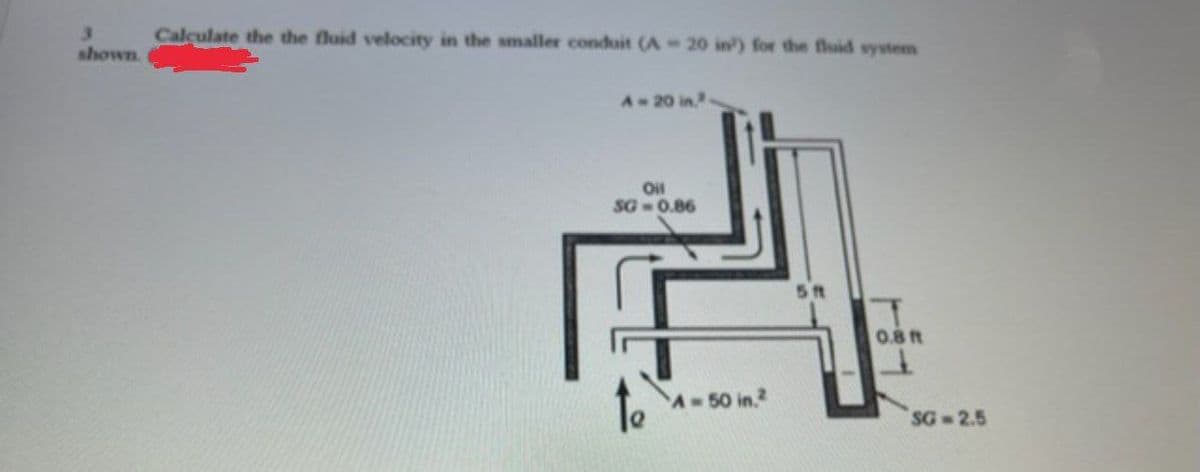 3.
shown.
Calculate the the fluid velocity in the smaller conduit (A 20 in) for the fluid system
A-20 in.
Oil
SG- 0.86
5t
0.8ft
A-50 in.2
SG 2.5
