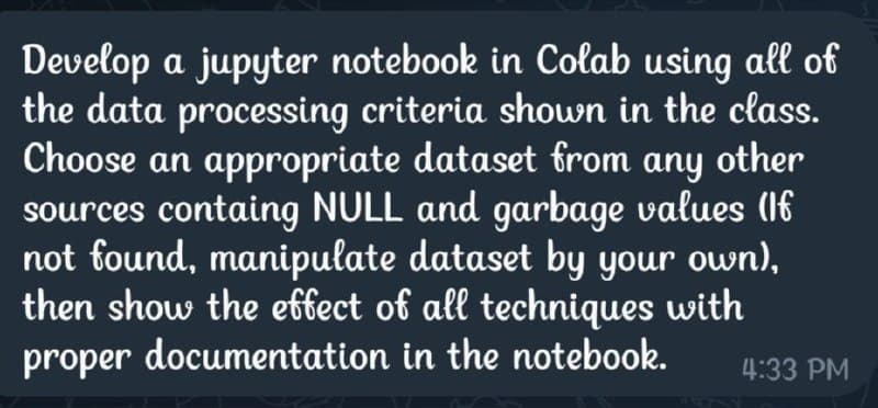 Develop a jupyter notebook in Colab using all of
the data processing criteria shown in the class.
Choose an appropriate dataset from any other
sources containg NULL and garbage values (If
not found, manipulate dataset by your own),
then show the effect of all techniques with
proper documentation in the notebook.
4:33 PM