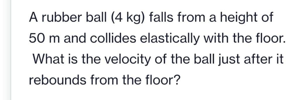 A rubber ball (4 kg) falls from a height of
50 m and collides elastically with the floor.
What is the velocity of the ball just after it
rebounds from the floor?