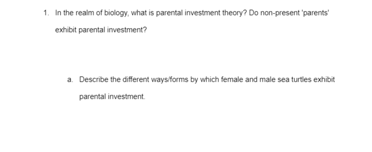 1. In the realm of biology, what is parental investment theory? Do non-present 'parents'
exhibit parental investment?
a. Describe the different ways/forms by which female and male sea turtles exhibit
parental investment.
