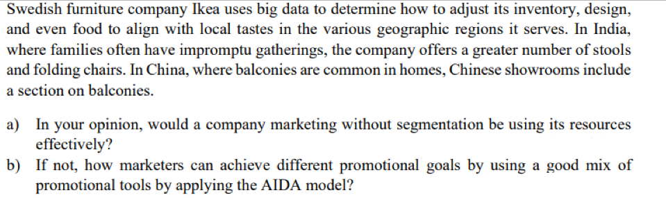 Swedish furniture company Ikea uses big data to determine how to adjust its inventory, design,
and even food to align with local tastes in the various geographic regions it serves. In India,
where families often have impromptu gatherings, the company offers a greater number of stools
and folding chairs. In China, where balconies are common in homes, Chinese showrooms include
a section on balconies.
a) In your opinion, would a company marketing without segmentation be using its resources
effectively?
b) If not, how marketers can achieve different promotional goals by using a good mix of
promotional tools by applying the AIDA model?
