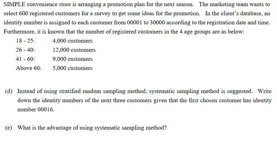 SIMPLE convenience store is arranging a promotion plan for the next season. The marketing team wants to
select 600 registered customers for a survey to get some ideas for the promotion. In the client's database, an
identity number is assigned to each customer from 00001 to 30000 according to the registration date and time.
Furthermore, it is known that the number of registered customers in the 4 age groups are as below:
18 - 25:
4,000 customers
26 - 40:
12,000 customers
41 - 60:
9,000 customers
Above 60:
5,000 customers
(d) Instead of using stratified random sampling method, systematic sampling method is suggested. Write
down the identity numbers of the next three customers given that the first chosen customer has identity
number 00016.
(e) What is the advantage of using systematic sampling method?
