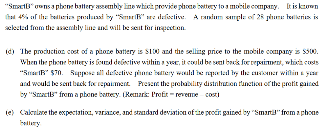 "SmartB" owns a phone battery assembly line which provide phone battery to a mobile company. It is known
that 4% of the batteries produced by "SmartB" are defective. A random sample of 28 phone batteries is
selected from the assembly line and will be sent for inspection.
(d) The production cost of a phone battery is $100 and the selling price to the mobile company is $500.
When the phone battery is found defective within a year, it could be sent back for repairment, which costs
"SmartB" $70. Suppose all defective phone battery would be reported by the customer within a year
and would be sent back for repairment. Present the probability distribution function of the profit gained
by “SmartB" from a phone battery. (Remark: Profit = revenue – cost)
(e) Calculate the expectation, variance, and standard deviation of the profit gained by "SmartB" from a phone
battery.
