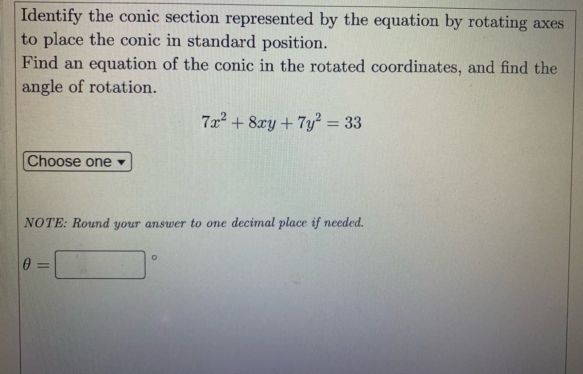 Identify the conic section represented by the equation by rotating axes
to place the conic in standard position.
Find an equation of the conic in the rotated coordinates, and find the
angle of rotation.
7x? + 8xy + 7y? = 33
Choose one v
NOTE: Round your answer to one decimal place if needed.
