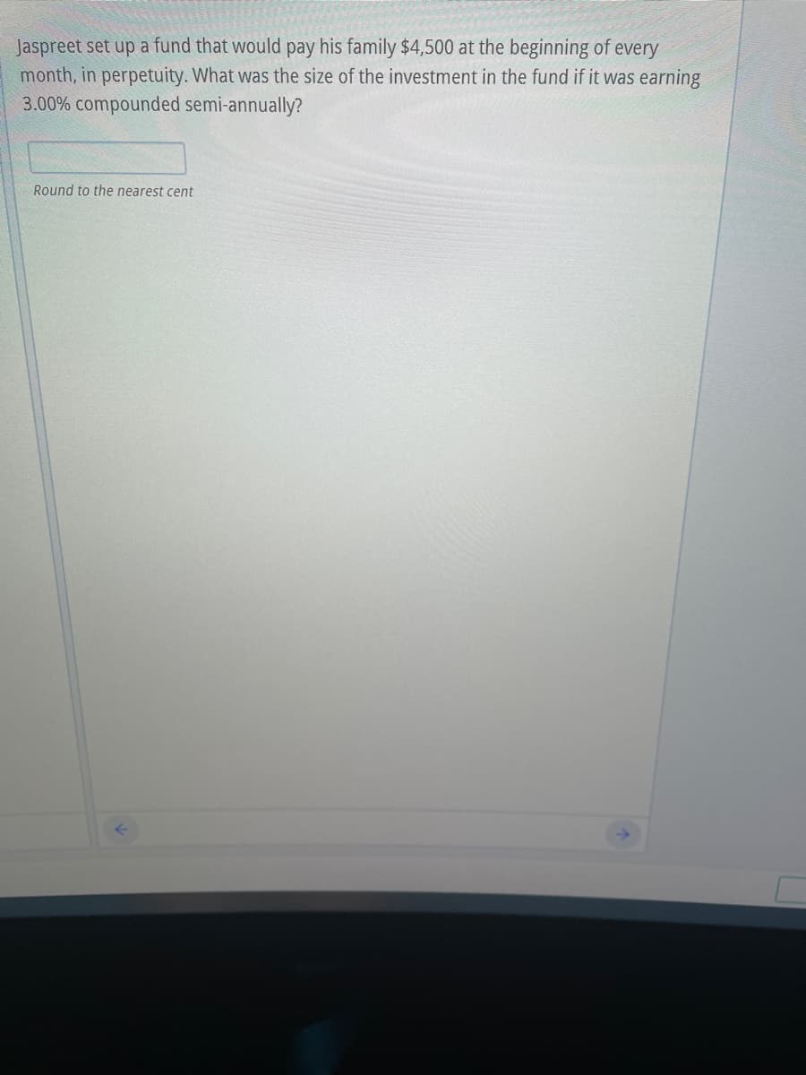 Jaspreet set up a fund that would pay his family $4,500 at the beginning of every
month, in perpetuity. What was the size of the investment in the fund if it was earning
3.00% compounded semi-annually?
Round to the nearest cent
