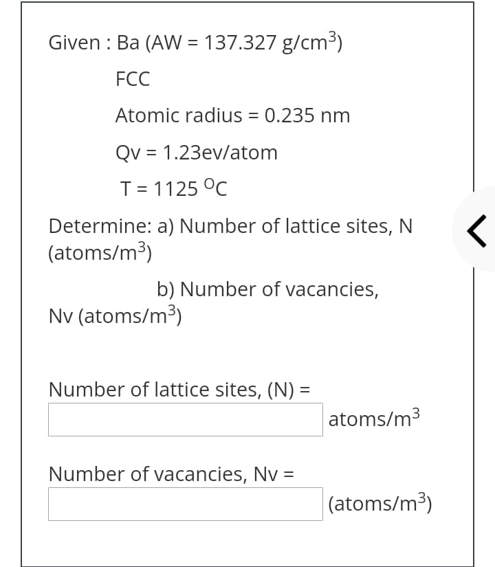 Given : Ba (AW = 137.327 g/cm³)
%3D
FCC
Atomic radius = 0.235 nm
Qv = 1.23ev/atom
T= 1125 °C
Determine: a) Number of lattice sites, N
(atoms/m³)
b) Number of vacancies,
Nv (atoms/m3)
Number of lattice sites, (N) =
atoms/m3
Number of vacancies, Nv =
(atoms/m3)
