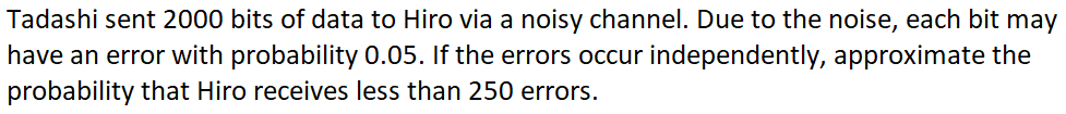 Tadashi sent 2000 bits of data to Hiro via a noisy channel. Due to the noise, each bit may
have an error with probability 0.05. If the errors occur independently, approximate the
probability that Hiro receives less than 250 errors.
