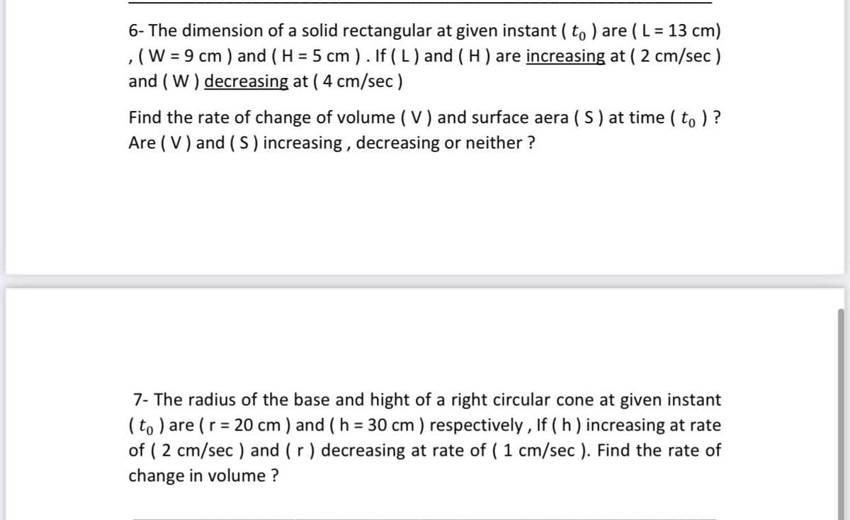 6- The dimension of a solid rectangular at given instant ( to ) are (L = 13 cm)
,(W = 9 cm ) and ( H = 5 cm ). If ( L) and ( H) are increasing at ( 2 cm/sec)
and ( W ) decreasing at ( 4 cm/sec)
Find the rate of change of volume ( V) and surface aera ( S) at time ( to ) ?
Are ( V) and ( S) increasing, decreasing or neither ?
7- The radius of the base and hight of a right circular cone at given instant
( to ) are (r = 20 cm ) and ( h = 30 cm ) respectively , If (h ) increasing at rate
of ( 2 cm/sec ) and (r) decreasing at rate of ( 1 cm/sec ). Find the rate of
change in volume ?
