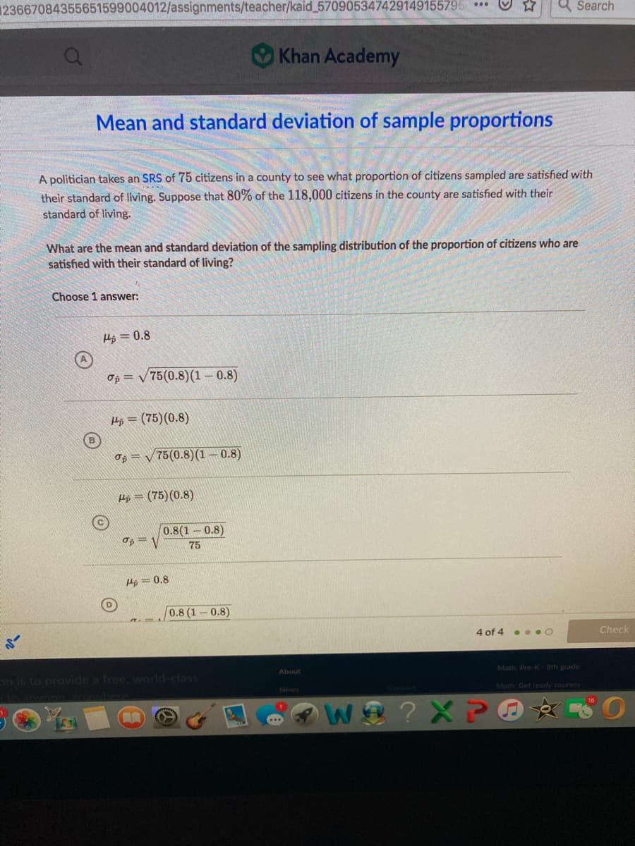 123667084355651599004012/assignments/teacher/kaid 570905347429149155795 ***
a Šearch
Khan Academy
Mean and standard deviation of sample proportions
A politician takes an SRS of 75 citizens in a county to see what proportion of citizens sampled are satisfied with
their standard of living. Suppose that 80% of the 118,000 citizens in the county are satisfied with their
standard of living.
What are the mean and standard deviation of the sampling distribution of the proportion of citizens who are
satisfied with their standard of living?
Choose 1 answer:
Hp = 0.8
Op = V75(0.8)(1 – 0.8)
Hp = (75)(0.8)
og = v 75(0.8)(1 – 0.8)
Hộ = (75)(0.8)
0.8(1 0.8)
Op = V
75
He = 0.8
0.8 (1-0.8)
4 of 4 . ..O
Check
Math. Pre-K-8th grade
About
n is to provide a free, world-class
Math: Get ready courses
News
loanvons
We ?XP O
