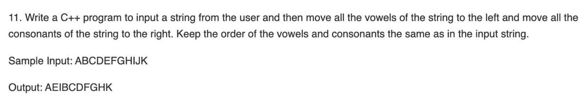 11. Write a C++ program to input a string from the user and then move all the vowels of the string to the left and move all the
consonants of the string to the right. Keep the order of the vowels and consonants the same as in the input string.
Sample Input: ABCDEFGHIJK
Output: AEIBCDFGHK
