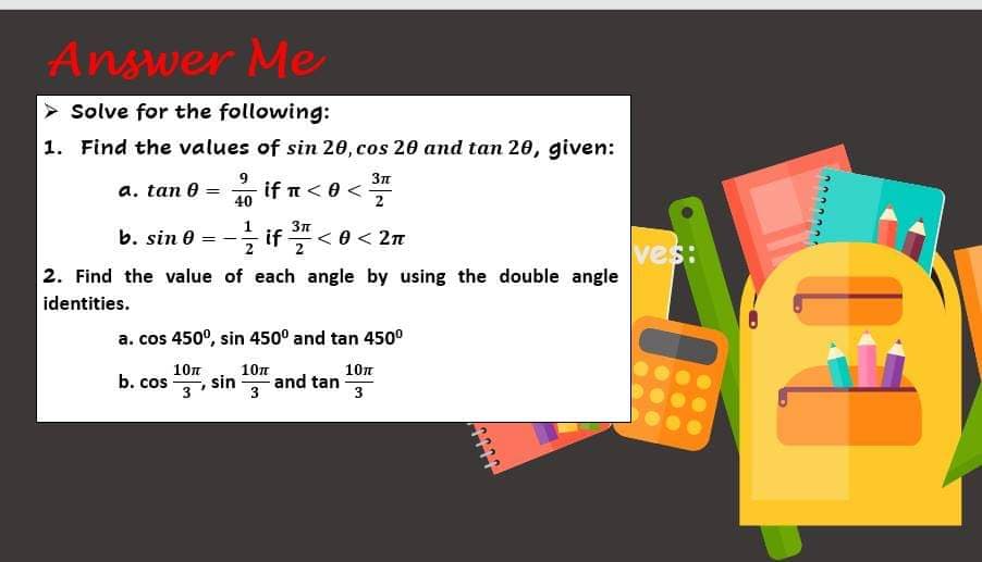 Answer Me
> Solve for the following:
1. Find the values of sin 20, cos 20 and tan 20, given:
9
3n
a. tan 0 =
if π < θ<
40
b. sin 0
< 2n
ves:
2. Find the value of each angle by using the double angle
identities.
a. cos 450°, sin 450° and tan 450°
10n
b. cos
3
10n
10n
sin
and tan
3
3
