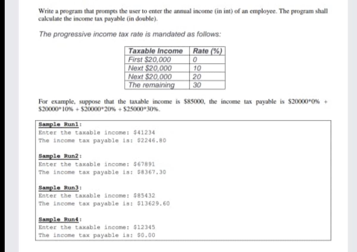 Write a program that prompts the user to enter the annual income (in int) of an employee. The program shall
calculate the income tax payable (in double).
The progressive income tax rate is mandated as follows:
Taxable Income
First $20,000
Next $20,000
Next $20,000
The remaining
Rate (%)
10
20
30
For example, suppose that the taxuble income is $85000, the income tax payable is $20000*O% +
$20000 10% + $20000 20% + $25000 30%.
Sample Runl:
Enter the taxable income: $41234
The income tax payable is: $2246,80
Sample Run2:
Enter the taxable income: $67891
The income tax payable is: 58367.30
Sample Run3:
Enter the taxable income: $85432
The income tax payable is: $13629.60
Sample Run4:
Enter the taxable incame: $1234S
The income tax payable is: 50.00
