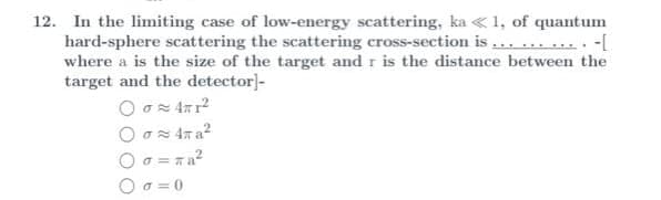 12. In the limiting case of low-energy scattering, ka «1, of quantum
hard-sphere scattering the scattering cross-section is ... ... .... -[
where a is the size of the target and r is the distance between the
target and the detector]-
a = ra?
O a =0
Οσ-
