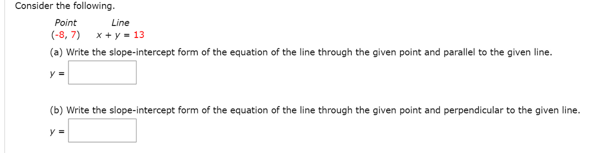 Consider the following.
Point
Line
(-8, 7)
x + y = 13
(a) Write the slope-intercept form of the equation of the line through the given point and parallel to the given line.
y =
(b) Write the slope-intercept form of the equation of the line through the given point and perpendicular to the given line.
y =
