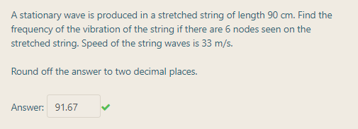 A stationary wave is produced in a stretched string of length 90 cm. Find the
frequency of the vibration of the string if there are 6 nodes seen on the
stretched string. Speed of the string waves is 33 m/s.
Round off the answer to two decimal places.
Answer: 91.67
