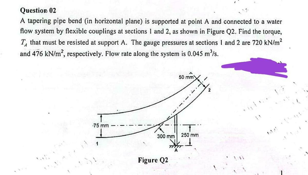 Question 02
A tapering pipe bend (in horizontal plane) is supported at point A and connected to a water
flow system by flexible couplings at sections 1 and 2, as shown in Figure Q2. Find the torque,
T, that must be resisted at support A. The gauge pressures at sections 1 and 2 are 720 kN/m²
and 476 kN/m², respectively. Flow rate along the system is 0.045 m³/s.
50 mm
75 mm
300 mm
Figure Q2
T
250 mm