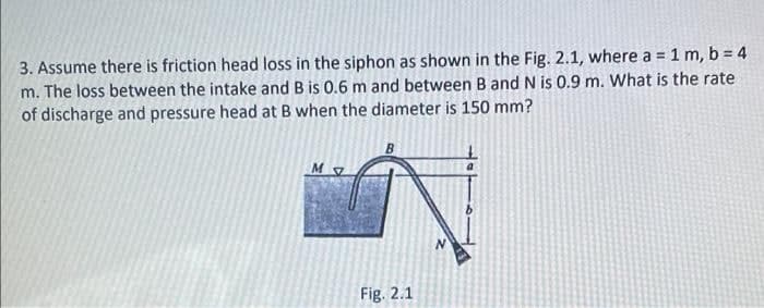 3. Assume there is friction head loss in the siphon as shown in the Fig. 2.1, where a = 1 m, b = 4
m. The loss between the intake and B is 0.6 m and between B and N is 0.9 m. What is the rate
of discharge and pressure head at B when the diameter is 150 mm?
M
Fig. 2.1