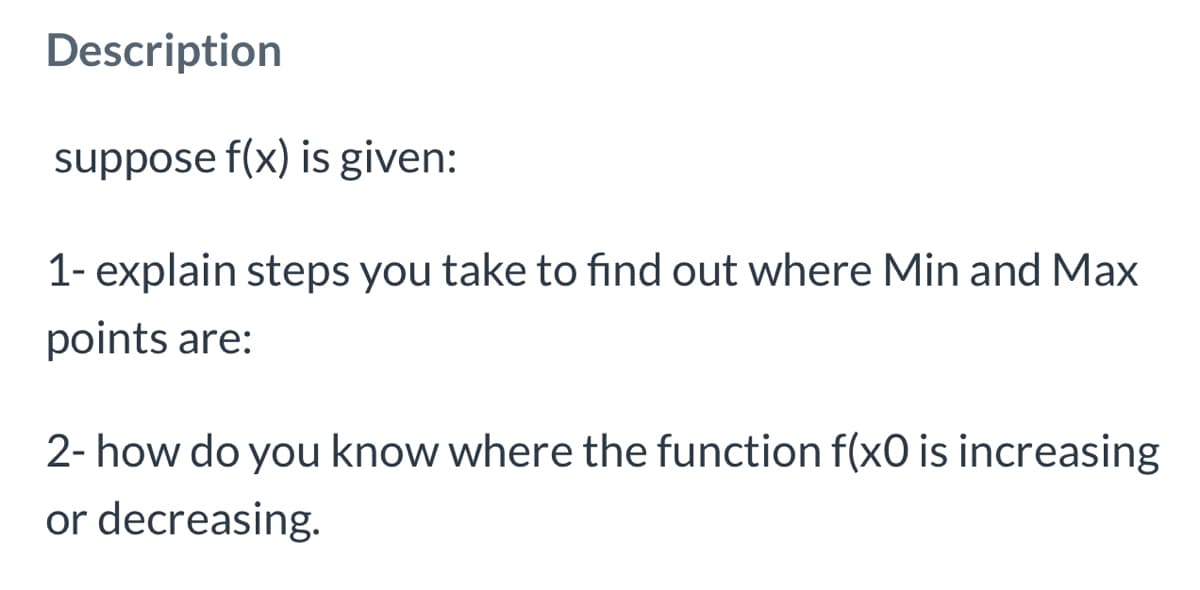 Description
suppose f(x) is given:
1- explain steps you take to find out where Min and Max
points are:
2- how do you know where the function f(x0 is increasing
or decreasing.