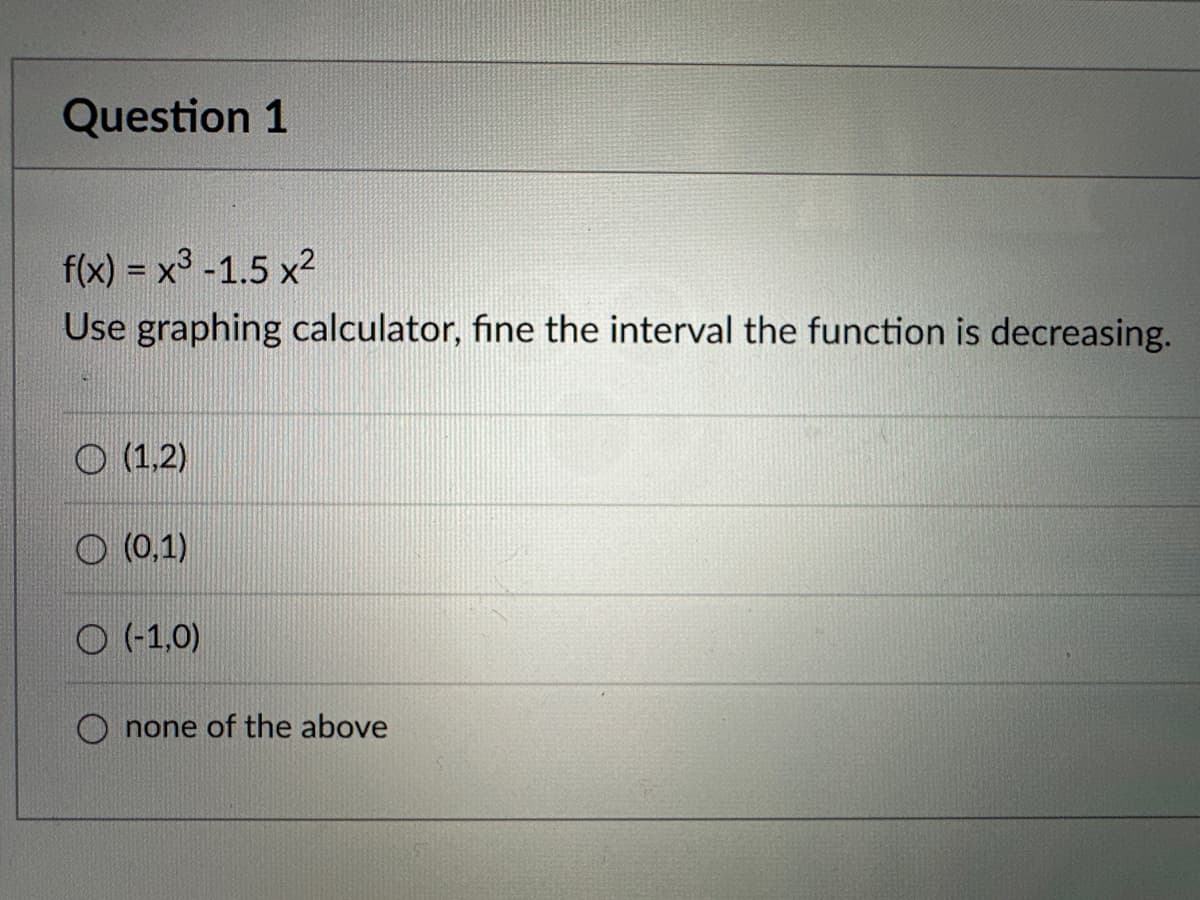 Question 1
f(x) = x³ -1.5 x²
Use graphing calculator, fine the interval the function is decreasing.
(1,2)
(0,1)
(-1,0)
none of the above