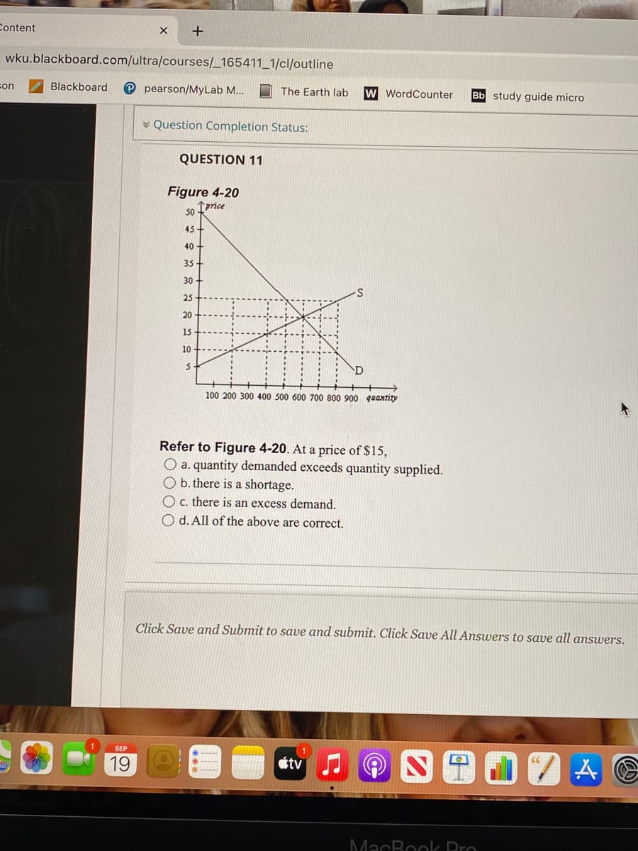 Content
wku.blackboard.com/ultra/courses/_165411_1/cl/outline
Blackboard
P pearson/MyLab M...
son
The Earth lab
w WordCounter
Bb study guide micro
* Question Completion Status:
QUESTION 11
Figure 4-20
1price
50
45 +
40 +
35
30
25
20
15
10
100 200 300 400 500 600 700 800 900 quaxtity
Refer to Figure 4-20. At a price of $15,
O a. quantity demanded exceeds quantity supplied.
O b. there is a shortage.
O c. there is an excess demand.
O d. All of the above are correct.
Click Save and Submit to save and submit. Click Save All Answers to save all answers.
SEP
19
tv
MacBoolk Pro
