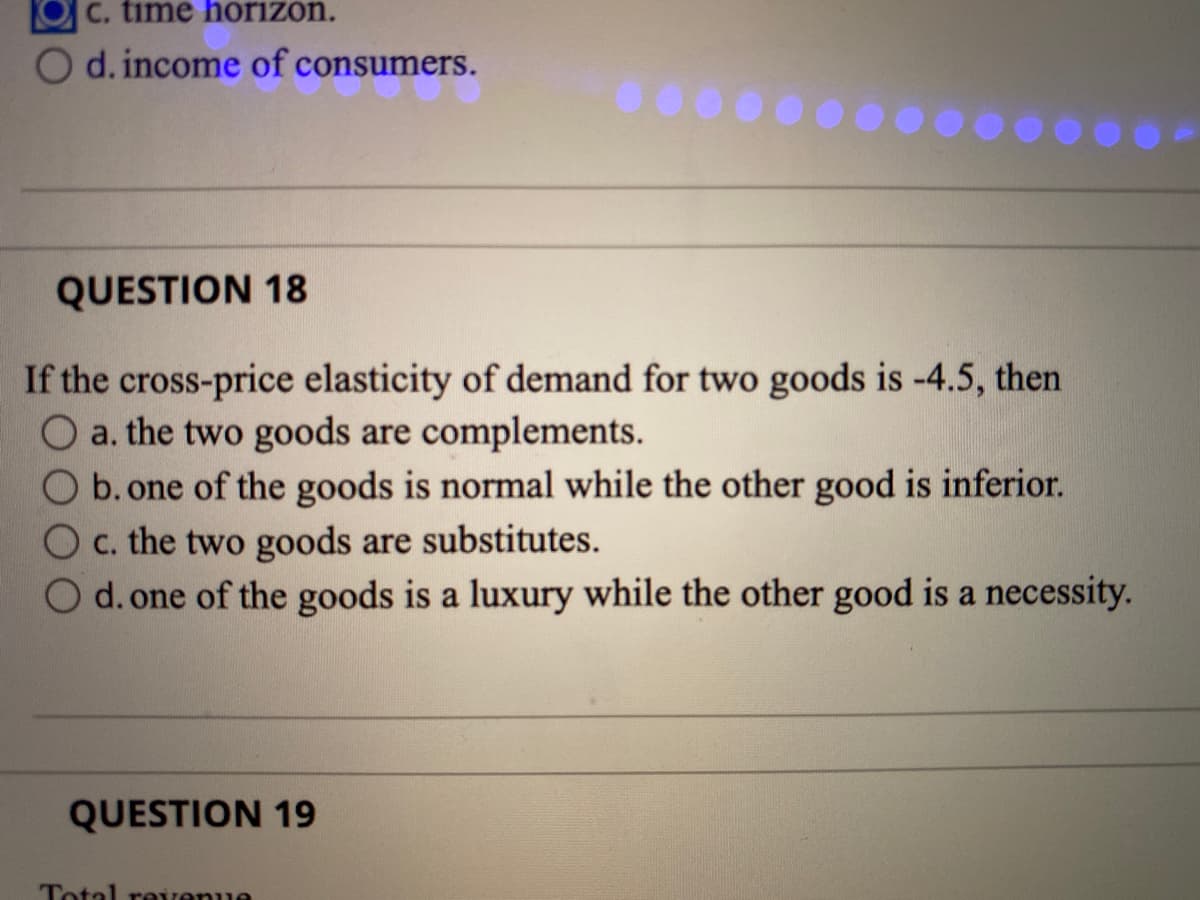 C. time horizon.
d. income of consumers.
QUESTION 18
If the cross-price elasticity of demand for two goods is -4.5, then
a. the two goods are complements.
b. one of the goods is normal while the other good is inferior.
C. the two goods are substitutes.
d. one of the goods is a luxury while the other good is a necessity.
QUESTION 19
Total reirenue
