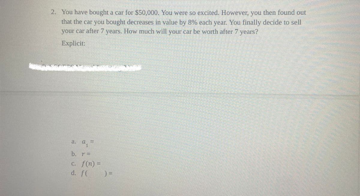 2. You have bought a car for $50,000. You were so excited. However, you then found out
that the car you bought decreases in value by 8% each year. You finally decide to sell
your car after 7 years. How much will your car be worth after 7 years?
Explicit:
b. r=
c. f(n) =
d. f(
) =