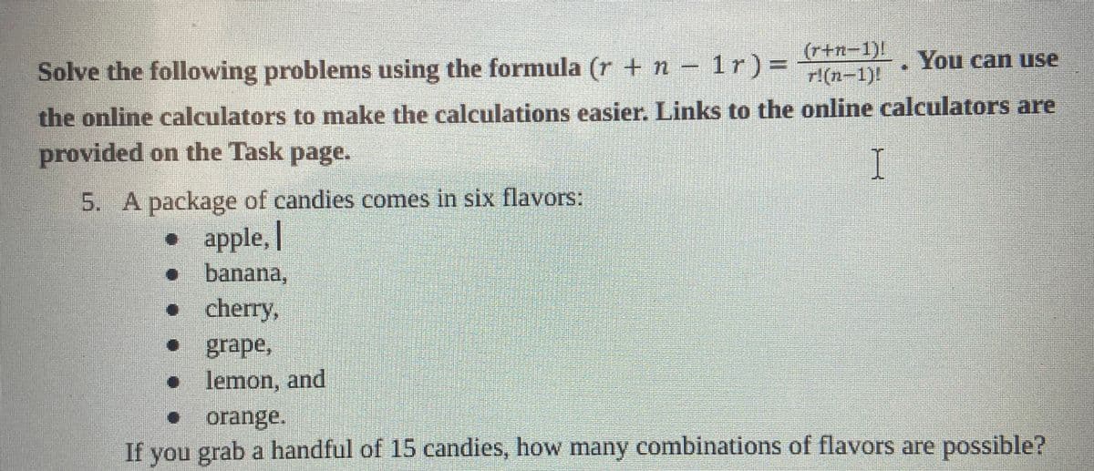 (r+n-1)!
You can use
Solve the following problems using the formula (r + n − 1r)= r!(n-1)!
the online calculators to make the calculations easier. Links to the online calculators are
provided on the Task page.
I
5. A package of candies comes in six flavors:
• apple,
• banana,
. cherry,
grape,
• lemon, and
✔
orange.
If you grab a handful of 15 candies, how many combinations of flavors are possible?