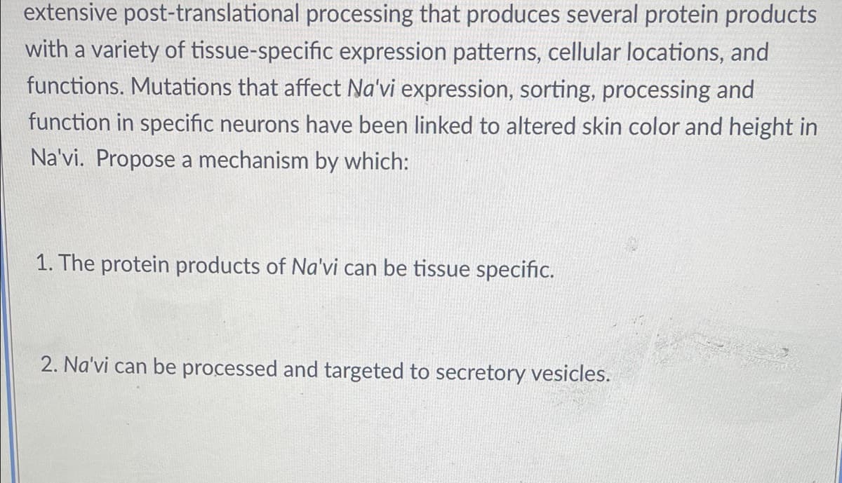 extensive post-translational processing that produces several protein products
with a variety of tissue-specific expression patterns, cellular locations, and
functions. Mutations that affect Na'vi expression, sorting, processing and
function in specific neurons have been linked to altered skin color and height in
Na'vi. Propose a mechanism by which:
1. The protein products of Na'vi can be tissue specific.
2. Na'vi can be processed and targeted to secretory vesicles.
