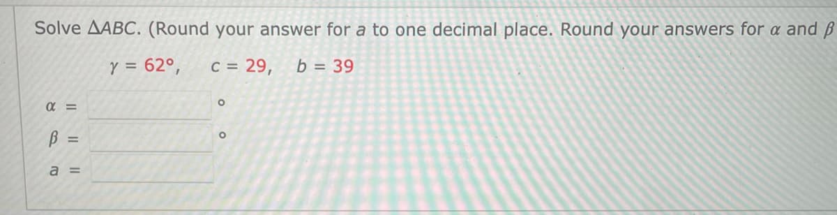 Solve AABC. (Round your answer for a to one decimal place. Round your answers for a and ß
Y = 62°,
C = 29,
b = 39
B =
a =
