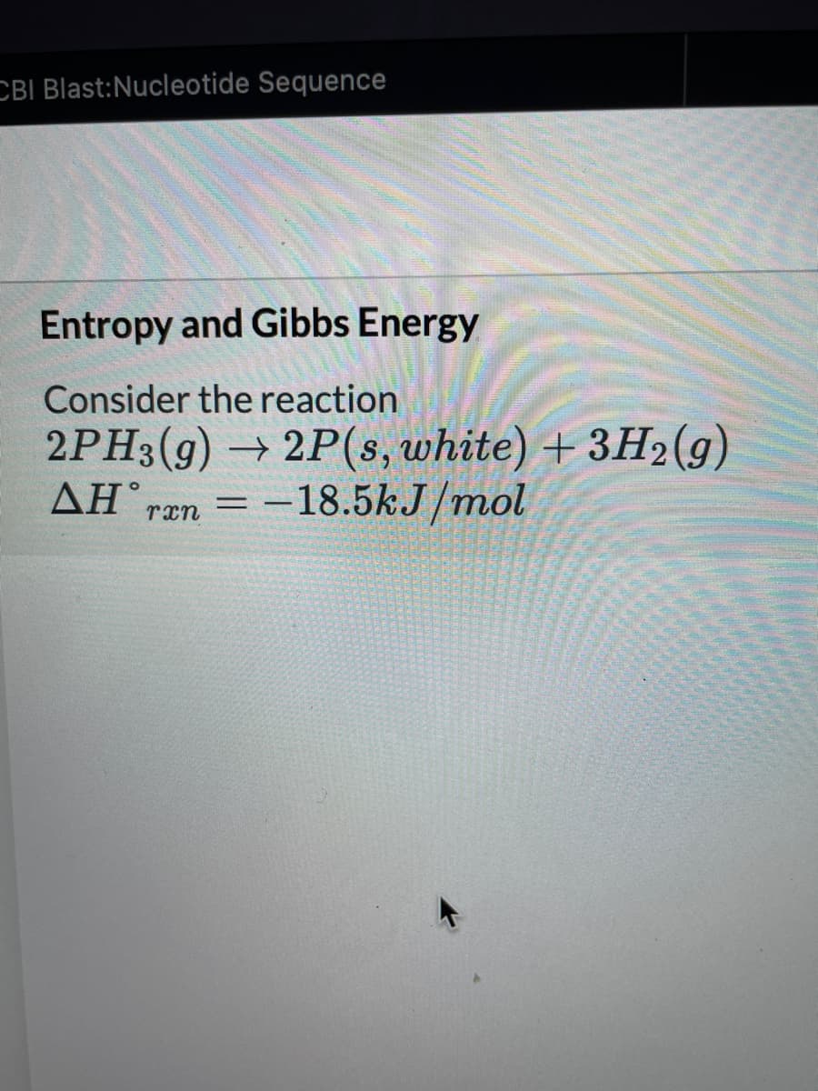 CBI Blast:Nucleotide Sequence
Entropy and Gibbs Energy
Consider the reaction
2PH3(g) → 2P(s, white) + 3H2(g)
ΔΗ.
ran =
= -18.5kJ/mol
