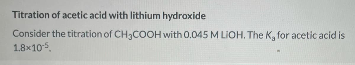 Titration of acetic acid with lithium hydroxide
Consider the titration of CH3COOH with 0.045 M LIOH. The Ka for acetic acid is
1.8x10-5.
